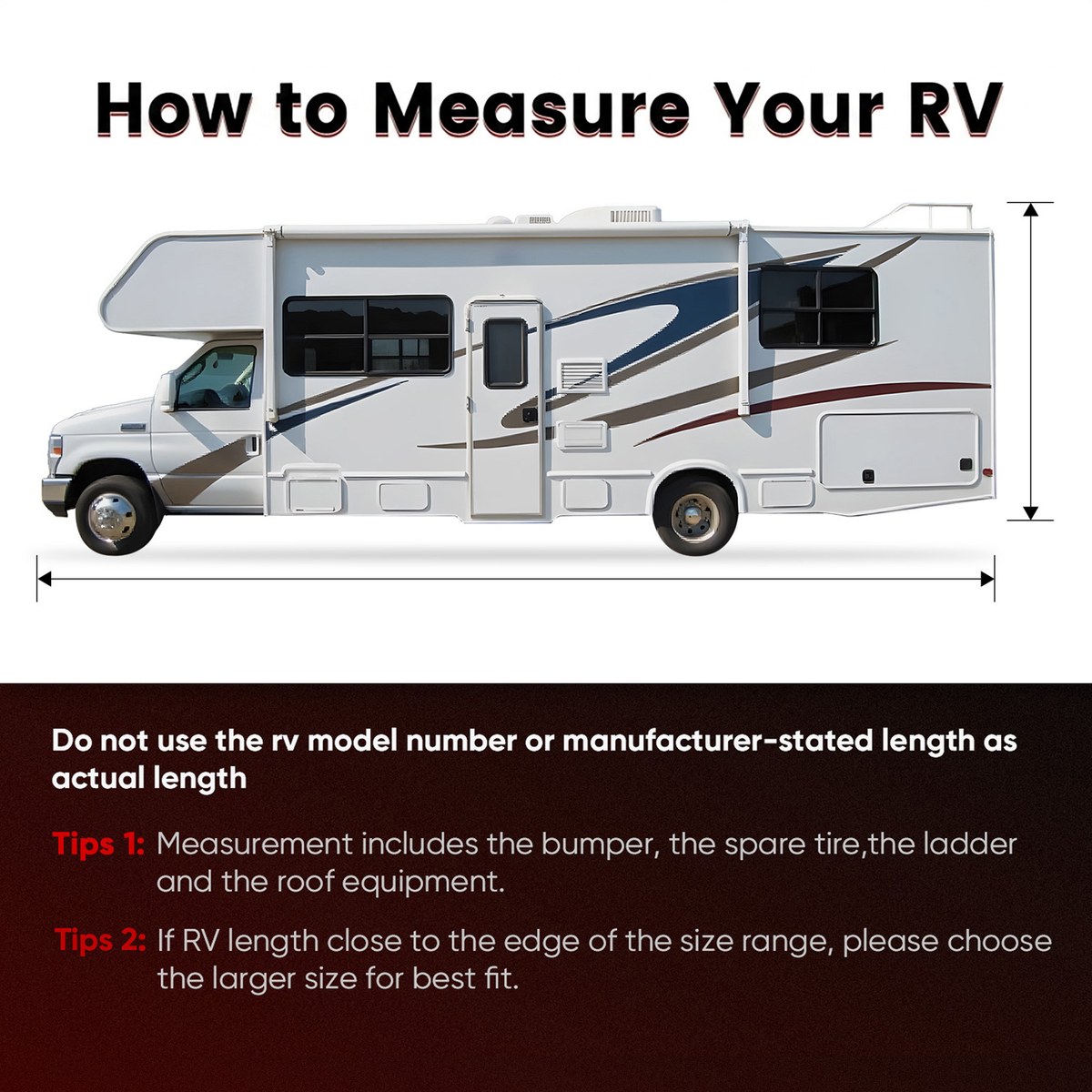 How to measure your RV: do not use the model number or manufacturer-stated length as actual length. Tip 1: measurement includes the bumper, the spare tire, the ladder and the roof equipment. Tip 2: if the RV length is close to the edge of the size range, choose the larger size.